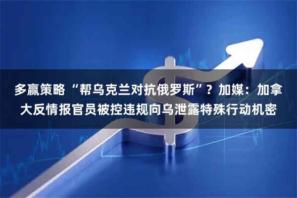 多赢策略 “帮乌克兰对抗俄罗斯”？加媒：加拿大反情报官员被控违规向乌泄露特殊行动机密