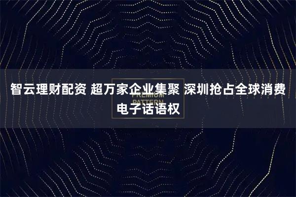智云理财配资 超万家企业集聚 深圳抢占全球消费电子话语权