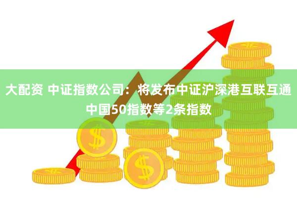 大配资 中证指数公司：将发布中证沪深港互联互通中国50指数等2条指数