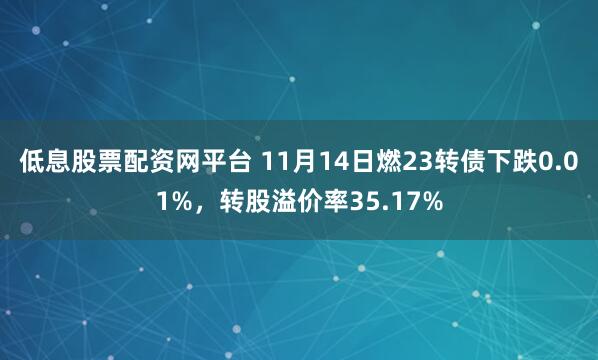 低息股票配资网平台 11月14日燃23转债下跌0.01%，转股溢价率35.17%