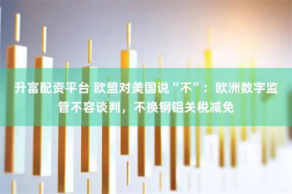 升富配资平台 欧盟对美国说“不”：欧洲数字监管不容谈判，不换钢铝关税减免