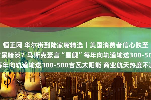 恒正网 华尔街到陆家嘴精选丨美国消费者信心跌至历史低位 消费板块前景暗淡？马斯克豪言“星舰”每年向轨道输送300-500吉瓦太阳能 商业航天热度不减