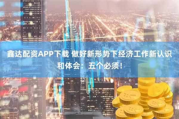 鑫达配资APP下载 做好新形势下经济工作新认识和体会:五个必须!