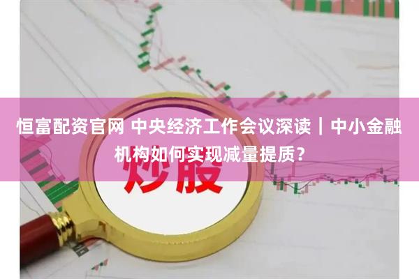 恒富配资官网 中央经济工作会议深读｜中小金融机构如何实现减量提质？