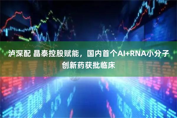 泸深配 晶泰控股赋能，国内首个AI+RNA小分子创新药获批临床