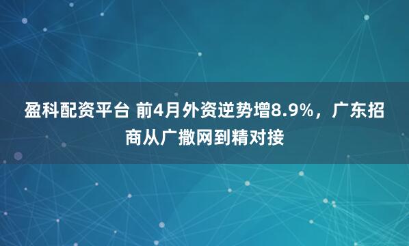 盈科配资平台 前4月外资逆势增8.9%，广东招商从广撒网到精对接