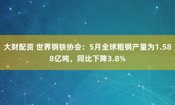 大财配资 世界钢铁协会：5月全球粗钢产量为1.588亿吨，同比下降3.8%