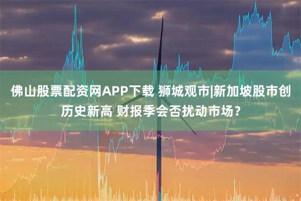 佛山股票配资网APP下载 狮城观市|新加坡股市创历史新高 财报季会否扰动市场？