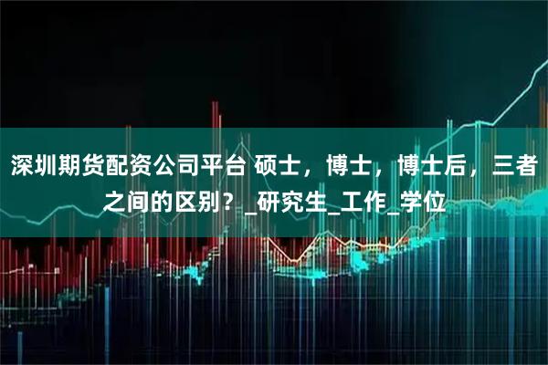 深圳期货配资公司平台 硕士，博士，博士后，三者之间的区别？_研究生_工作_学位