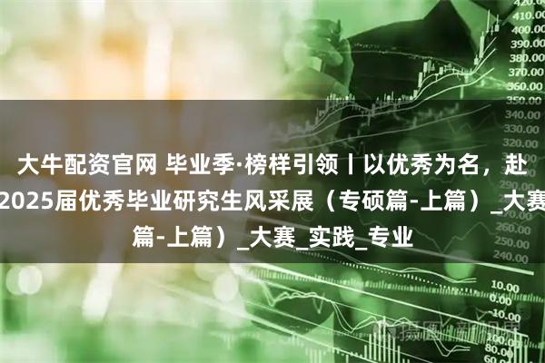 大牛配资官网 毕业季·榜样引领丨以优秀为名，赴未来之约：2025届优秀毕业研究生风采展（专硕篇-上篇）_大赛_实践_专业