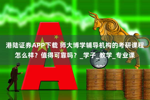 港陆证券APP下载 师大博学辅导机构的考研课程怎么样？值得可靠吗？_学子_教学_专业课