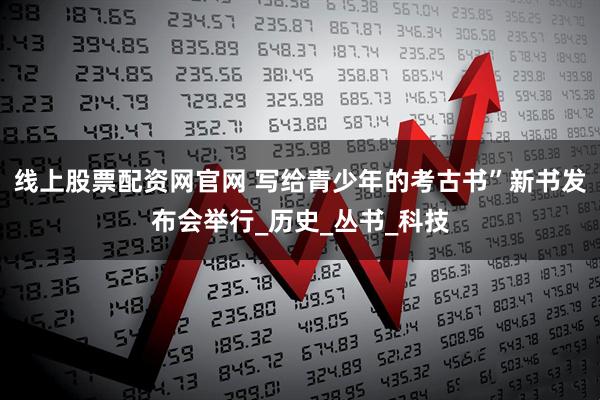 线上股票配资网官网 写给青少年的考古书”新书发布会举行_历史_丛书_科技