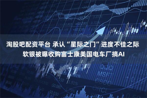 淘股吧配资平台 承认“星际之门”进度不佳之际 软银被曝收购富士康美国电车厂搞AI