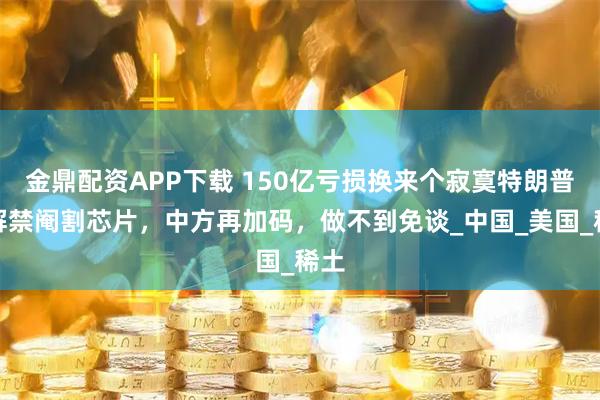 金鼎配资APP下载 150亿亏损换来个寂寞特朗普刚解禁阉割芯片，中方再加码，做不到免谈_中国_美国_稀土