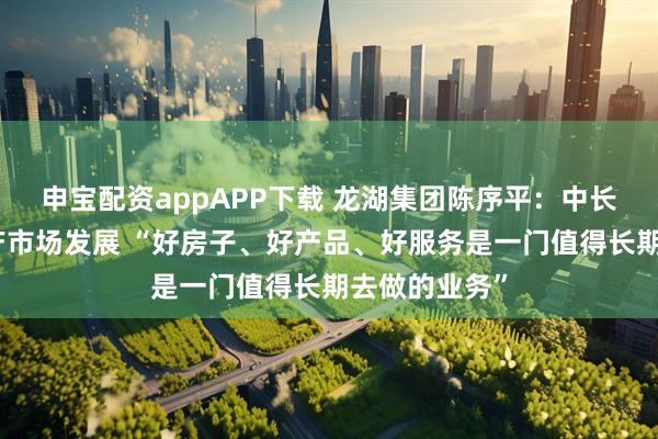 申宝配资appAPP下载 龙湖集团陈序平：中长期看好房地产市场发展 “好房子、好产品、好服务是一门值得长期去做的业务”