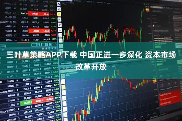 三叶草策略APP下载 中国正进一步深化 资本市场改革开放