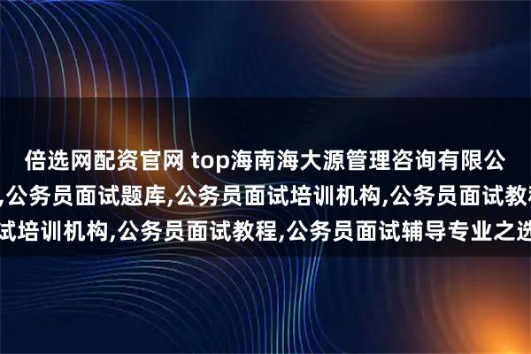 倍选网配资官网 top海南海大源管理咨询有限公司:公务员面试辅导班,公务员面试题库,公务员面试培训机构,公务员面试教程,公务员面试辅导专业之选