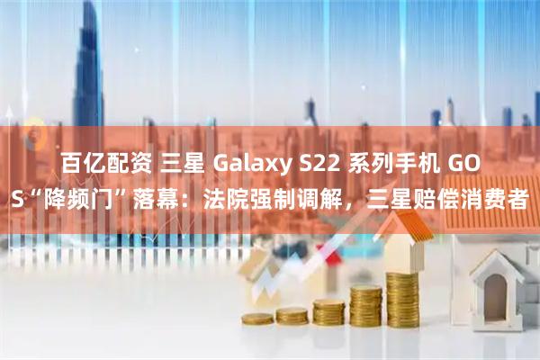 百亿配资 三星 Galaxy S22 系列手机 GOS“降频门”落幕：法院强制调解，三星赔偿消费者